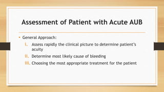 Assessment of Patient with Acute AUB
• General Approach:
i. Assess rapidly the clinical picture to determine patient’s
acuity
ii. Determine most likely cause of bleeding
iii. Choosing the most appropriate treatment for the patient
 