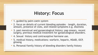 History: Focus
• 1. guided by palm-coein system
• 2. focus on details of current bleeding episodes – length, duration,
amount, presence of clots, and related symptoms e.g. dizziness
• 3. past menstrual and gynaecological history; pap smears, recent
surgery, previous medical treatment for gynaecological disorders.
• 4. Sexual history and contraceptive hormone use.
• 5. medical history, medications: warfarin, heparin, NSAID, OCP,
ginseng
• 6. Personal/family history of bleeding disorders family history
 