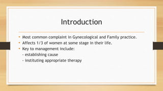 Introduction
• Most common complaint in Gynecological and Family practice.
• Affects 1/3 of women at some stage in their life.
• Key to management include:
- establishing cause
- instituting appropriate therapy
 