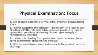 Physical Examination: Focus
• 1. sign of acute blood loss e.g. Vital signs, evidence of hypovolemic
shock
• 2. findings suggesting the aetiology – “palm coein” e.g. obesity and
hirsutism in PCOS; cold/heat intolerance and proptosis in thyroid
dysfunction; petechiae in bleeding disorder; splenomegaly -
haematological disorders
• 3. confirm it is bleeding from genital tracts (and not other places –
pelvic examination, speculum and bimanual
• 4. differentiate between acute and chronic AUB e.g. admit, refer or
discharge
 