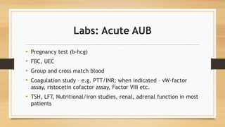 Labs: Acute AUB
• Pregnancy test (b-hcg)
• FBC, UEC
• Group and cross match blood
• Coagulation study – e.g. PTT/INR; when indicated – vW-factor
assay, ristocetin cofactor assay, Factor VIII etc.
• TSH, LFT, Nutritional/iron studies, renal, adrenal function in most
patients
 