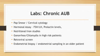 Labs: Chronic AUB
• Pap Smear / Cervical cytology
• Hormonal Assay – FSH/LH, Prolactin levels,
• Nutritional/iron studies
• Gonorrhea/Chlamydia in high risk patients
• Retroviral screen
• Endometrial biopsy / endometrial sampling in an older patient
 