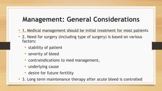 Management: General Considerations
• 1. Medical management should be initial treatment for most patients
• 2. Need for surgery (including type of surgery) is based on various
factors:
• stability of patient
• severity of bleed
• contraindications to med management,
• underlying cause
• desire for future fertility
• 3. Long term maintenance therapy after acute bleed is controlled
 