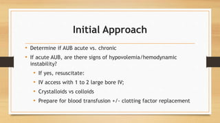 Initial Approach
• Determine if AUB acute vs. chronic
• If acute AUB, are there signs of hypovolemia/hemodynamic
instability?
• If yes, resuscitate:
• IV access with 1 to 2 large bore IV;
• Crystalloids vs colloids
• Prepare for blood transfusion +/- clotting factor replacement
 