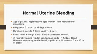 Normal Uterine Bleeding
• Age of patient: reproductive-aged women (from menarche to
menopause)
• Frequency: 21 days to 35 days interval
• Duration: 2 days to 8 days; usually 4-6 days
• Flow: 35 ml although 10ml – 80ml is considered normal.
• (1 normally soaked regular pad/tampon holds +/- 5mls of blood.
However, depending on the brand, a pad can hold between 5 and 15 ml
of blood)
 