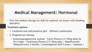 Medical Management: Hormonal
• First line medical therapy for AUB (for patients not known with bleeding
disorders)
Treatment options:
• 1. Combined oral contraceptive pills – different combination
• 2. Progesterone therapy
• (medroxyprogesterone acetate – Cyclic Provera 2.5-10mg daily for
10-14 days / Continuous Provera 2.5-10mg daily / DepoProvera®
150mg IM every 3 months / Levonorgestrel IUCD 5 years / Implants )
 