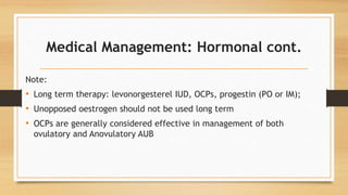 Medical Management: Hormonal cont.
Note:
• Long term therapy: levonorgesterel IUD, OCPs, progestin (PO or IM);
• Unopposed oestrogen should not be used long term
• OCPs are generally considered effective in management of both
ovulatory and Anovulatory AUB
 