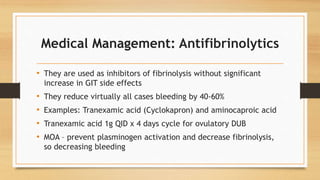 Medical Management: Antifibrinolytics
• They are used as inhibitors of fibrinolysis without significant
increase in GIT side effects
• They reduce virtually all cases bleeding by 40-60%
• Examples: Tranexamic acid (Cyclokapron) and aminocaproic acid
• Tranexamic acid 1g QID x 4 days cycle for ovulatory DUB
• MOA – prevent plasminogen activation and decrease fibrinolysis,
so decreasing bleeding
 