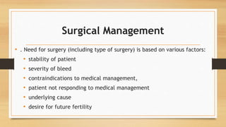 Surgical Management
• . Need for surgery (including type of surgery) is based on various factors:
• stability of patient
• severity of bleed
• contraindications to medical management,
• patient not responding to medical management
• underlying cause
• desire for future fertility
 