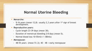 Normal Uterine Bleeding
 Menarche:
• 9-16 years (mean 12,8) usually 2,3 years after 1st sign of breast
development.
 Reproductive years:
• Cycle length 23-39 days (mean 30).
• Duration of menstrual bleeding 2-8 days (mean 5).
• Normal blood loss 10-55ml(=/< 80mls)
 Menopause:
• 48-55 years (mean 51,3); 40 – 48 = early menopause
 