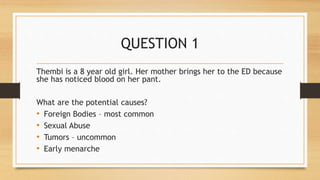 QUESTION 1
Thembi is a 8 year old girl. Her mother brings her to the ED because
she has noticed blood on her pant.
What are the potential causes?
• Foreign Bodies – most common
• Sexual Abuse
• Tumors – uncommon
• Early menarche
 