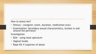 How to assess her?
• History : caregiver, onset, duration, medication (coc)
• Examination: Secondary sexual characteristics, bruises in and
around the perineum
Investigation
• EUA – using nasal speculum
• Vaginal Swabs
• Rape Kit if suspicion of abuse
 