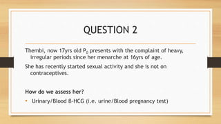 QUESTION 2
Thembi, now 17yrs old P0 presents with the complaint of heavy,
irregular periods since her menarche at 16yrs of age.
She has recently started sexual activity and she is not on
contraceptives.
How do we assess her?
• Urinary/Blood β-HCG (i.e. urine/Blood pregnancy test)
 