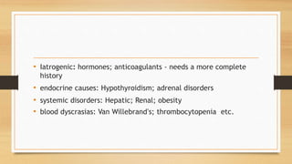 • Iatrogenic: hormones; anticoagulants - needs a more complete
history
• endocrine causes: Hypothyroidism; adrenal disorders
• systemic disorders: Hepatic; Renal; obesity
• blood dyscrasias: Van Willebrand’s; thrombocytopenia etc.
 