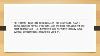 • For Thembi, take into consideration her young age, hasn’t
completed her family, expectant and medical management are
most appropriate – i.e. hematinic and hormone therapy (COC,
cyclical progestogens) should be used 1st.
 