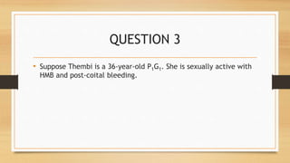 QUESTION 3
• Suppose Thembi is a 36-year-old P1G1. She is sexually active with
HMB and post-coital bleeding.
 