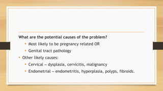 What are the potential causes of the problem?
• Most likely to be pregnancy related OR
• Genital tract pathology
• Other likely causes:
• Cervical – dysplasia, cervicitis, malignancy
• Endometrial – endometritis, hyperplasia, polyps, fibroids.
 