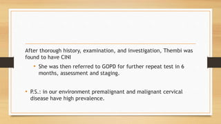 After thorough history, examination, and investigation, Thembi was
found to have CINI
• She was then referred to GOPD for further repeat test in 6
months, assessment and staging.
• P.S.: in our environment premalignant and malignant cervical
disease have high prevalence.
 
