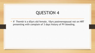 QUESTION 4
• If Thembi is a 65yrs old female, 10yrs postmenopausal not on HRT
presenting with complain of 3 days history of PV bleeding.
 