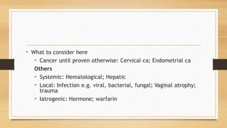 • What to consider here
• Cancer until proven otherwise: Cervical ca; Endometrial ca
Others
• Systemic: Hematological; Hepatic
• Local: Infection e.g. viral, bacterial, fungal; Vaginal atrophy;
trauma
• Iatrogenic: Hormone; warfarin
 