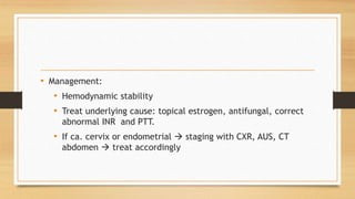 • Management:
• Hemodynamic stability
• Treat underlying cause: topical estrogen, antifungal, correct
abnormal INR and PTT.
• If ca. cervix or endometrial  staging with CXR, AUS, CT
abdomen  treat accordingly
 