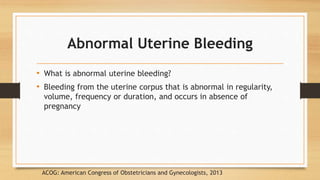 Abnormal Uterine Bleeding
• What is abnormal uterine bleeding?
• Bleeding from the uterine corpus that is abnormal in regularity,
volume, frequency or duration, and occurs in absence of
pregnancy
ACOG: American Congress of Obstetricians and Gynecologists, 2013
 