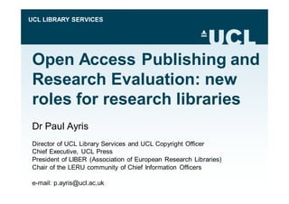 UCL LIBRARY SERVICES 
Open Access Publishing and 
Research Evaluation: new 
roles for research libraries 
Dr Paul Ayris 
Director of UCL Library Services and UCL Copyright Officer 
Chief Executive, UCL Press 
President of LIBER (Association of European Research Libraries) 
Chair of the LERU community of Chief Information Officers 
e-mail: p.ayris@ucl.ac.uk 
 