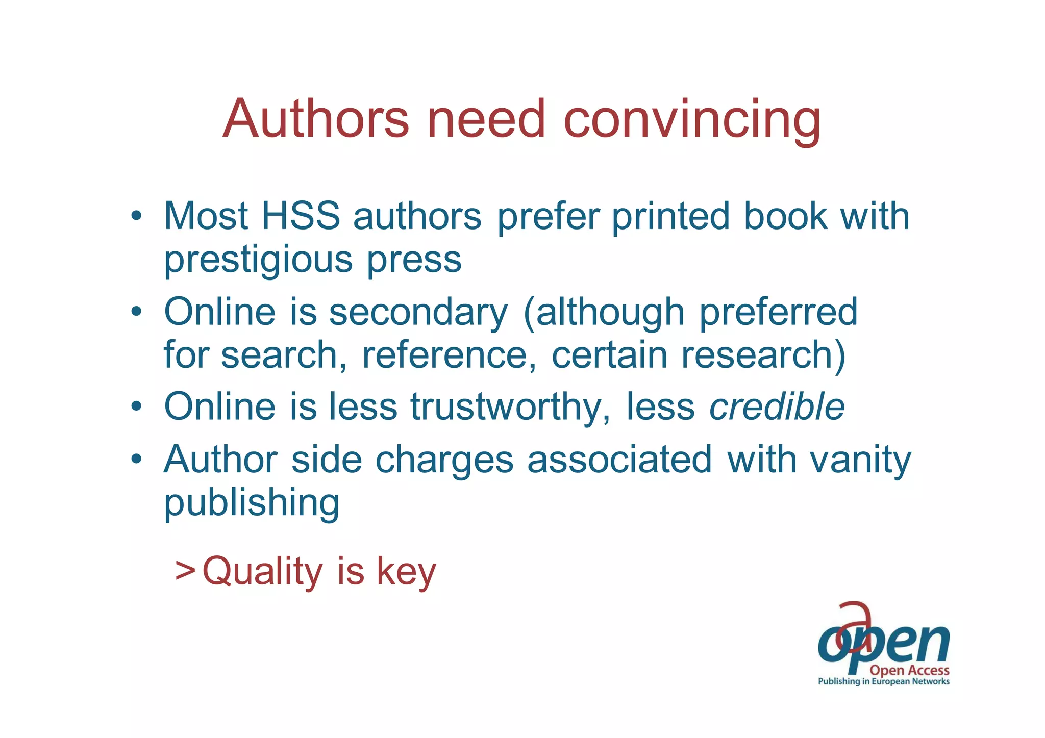 Authors need convincing 
• Most HSS authors prefer printed book with 
prestigious press 
• Online is secondary (although preferred 
for search, reference, certain research) 
• Online is less trustworthy, less credible 
• Author side charges associated with vanity 
publishing 
>Quality is key 
 