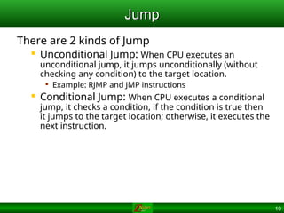 10
Jump
Jump
There are 2 kinds of Jump
 Unconditional Jump: When CPU executes an
unconditional jump, it jumps unconditionally (without
checking any condition) to the target location.

Example: RJMP and JMP instructions
 Conditional Jump: When CPU executes a conditional
jump, it checks a condition, if the condition is true then
it jumps to the target location; otherwise, it executes the
next instruction.
 