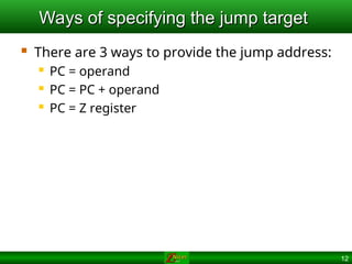12
Ways of specifying the jump target
Ways of specifying the jump target
 There are 3 ways to provide the jump address:
 PC = operand
 PC = PC + operand
 PC = Z register
 