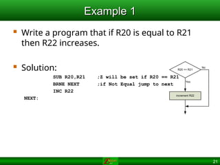 21
Example 1
Example 1
 Write a program that if R20 is equal to R21
then R22 increases.
 Solution:
SUB R20,R21 ;Z will be set if R20 == R21
BRNE NEXT ;if Not Equal jump to next
INC R22
NEXT:
R20 == R21
increment R22
No
Yes
 