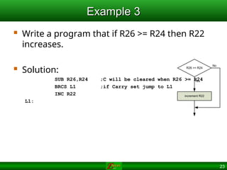 23
Example 3
Example 3
 Write a program that if R26 >= R24 then R22
increases.
 Solution:
SUB R26,R24 ;C will be cleared when R26 >= R24
BRCS L1 ;if Carry set jump to L1
INC R22
L1:
R26 >= R24
increment R22
No
Yes
 