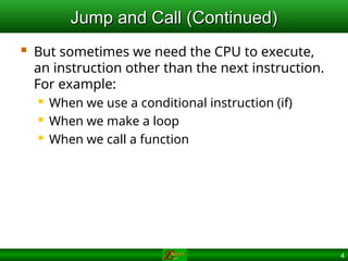 4
Jump and Call (Continued)
Jump and Call (Continued)
 But sometimes we need the CPU to execute,
an instruction other than the next instruction.
For example:
 When we use a conditional instruction (if)
 When we make a loop
 When we call a function
 