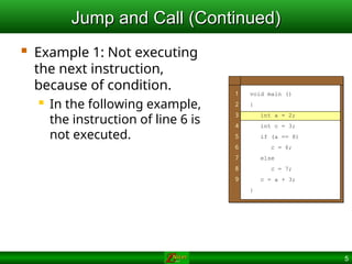 5
Jump and Call (Continued)
Jump and Call (Continued)
 Example 1: Not executing
the next instruction,
because of condition.
 In the following example,
the instruction of line 6 is
not executed.
1
2
3
4
5
6
7
8
9
void main ()
{
int a = 2;
int c = 3;
if (a == 8)
c = 6;
else
c = 7;
c = a + 3;
}
 