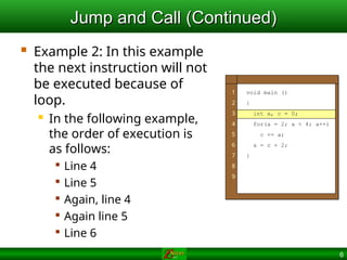 6
Jump and Call (Continued)
Jump and Call (Continued)
 Example 2: In this example
the next instruction will not
be executed because of
loop.
 In the following example,
the order of execution is
as follows:

Line 4

Line 5

Again, line 4

Again line 5

Line 6
1
2
3
4
5
6
7
8
9
void main ()
{
int a, c = 0;
for(a = 2; a < 4; a++)
c += a;
a = c + 2;
}
 