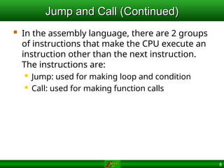 8
Jump and Call (Continued)
Jump and Call (Continued)
 In the assembly language, there are 2 groups
of instructions that make the CPU execute an
instruction other than the next instruction.
The instructions are:
 Jump: used for making loop and condition
 Call: used for making function calls
 