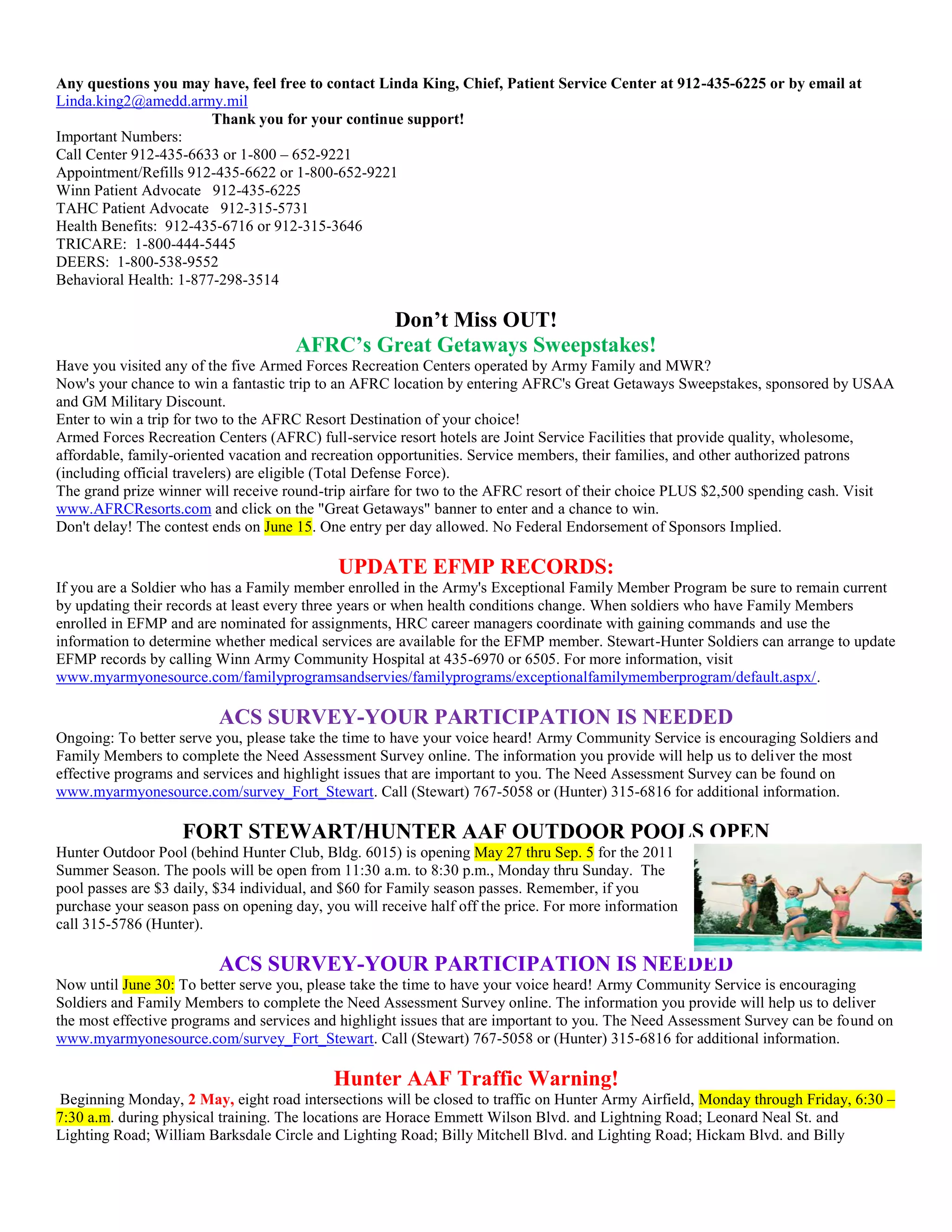 Any questions you may have, feel free to contact Linda King, Chief, Patient Service Center at 912-435-6225 or by email at
Linda.king2@amedd.army.mil
                        Thank you for your continue support!
Important Numbers:
Call Center 912-435-6633 or 1-800 – 652-9221
Appointment/Refills 912-435-6622 or 1-800-652-9221
Winn Patient Advocate 912-435-6225
TAHC Patient Advocate 912-315-5731
Health Benefits: 912-435-6716 or 912-315-3646
TRICARE: 1-800-444-5445
DEERS: 1-800-538-9552
Behavioral Health: 1-877-298-3514

                                              Don’t Miss OUT!
                                      AFRC’s Great Getaways Sweepstakes!
Have you visited any of the five Armed Forces Recreation Centers operated by Army Family and MWR?
Now's your chance to win a fantastic trip to an AFRC location by entering AFRC's Great Getaways Sweepstakes, sponsored by USAA
and GM Military Discount.
Enter to win a trip for two to the AFRC Resort Destination of your choice!
Armed Forces Recreation Centers (AFRC) full-service resort hotels are Joint Service Facilities that provide quality, wholesome,
affordable, family-oriented vacation and recreation opportunities. Service members, their families, and other authorized patrons
(including official travelers) are eligible (Total Defense Force).
The grand prize winner will receive round-trip airfare for two to the AFRC resort of their choice PLUS $2,500 spending cash. Visit
www.AFRCResorts.com and click on the "Great Getaways" banner to enter and a chance to win.
Don't delay! The contest ends on June 15. One entry per day allowed. No Federal Endorsement of Sponsors Implied.

                                            UPDATE EFMP RECORDS:
If you are a Soldier who has a Family member enrolled in the Army's Exceptional Family Member Program be sure to remain current
by updating their records at least every three years or when health conditions change. When soldiers who have Family Members
enrolled in EFMP and are nominated for assignments, HRC career managers coordinate with gaining commands and use the
information to determine whether medical services are available for the EFMP member. Stewart-Hunter Soldiers can arrange to update
EFMP records by calling Winn Army Community Hospital at 435-6970 or 6505. For more information, visit
www.myarmyonesource.com/familyprogramsandservies/familyprograms/exceptionalfamilymemberprogram/default.aspx/.

                         ACS SURVEY-YOUR PARTICIPATION IS NEEDED
Ongoing: To better serve you, please take the time to have your voice heard! Army Community Service is encouraging Soldiers and
Family Members to complete the Need Assessment Survey online. The information you provide will help us to deliver the most
effective programs and services and highlight issues that are important to you. The Need Assessment Survey can be found on
www.myarmyonesource.com/survey_Fort_Stewart. Call (Stewart) 767-5058 or (Hunter) 315-6816 for additional information.

                    FORT STEWART/HUNTER AAF OUTDOOR POOLS OPEN
Hunter Outdoor Pool (behind Hunter Club, Bldg. 6015) is opening May 27 thru Sep. 5 for the 2011
Summer Season. The pools will be open from 11:30 a.m. to 8:30 p.m., Monday thru Sunday. The
pool passes are $3 daily, $34 individual, and $60 for Family season passes. Remember, if you
purchase your season pass on opening day, you will receive half off the price. For more information
call 315-5786 (Hunter).

                         ACS SURVEY-YOUR PARTICIPATION IS NEEDED
Now until June 30: To better serve you, please take the time to have your voice heard! Army Community Service is encouraging
Soldiers and Family Members to complete the Need Assessment Survey online. The information you provide will help us to deliver
the most effective programs and services and highlight issues that are important to you. The Need Assessment Survey can be found on
www.myarmyonesource.com/survey_Fort_Stewart. Call (Stewart) 767-5058 or (Hunter) 315-6816 for additional information.

                                            Hunter AAF Traffic Warning!
 Beginning Monday, 2 May, eight road intersections will be closed to traffic on Hunter Army Airfield, Monday through Friday, 6:30 –
7:30 a.m. during physical training. The locations are Horace Emmett Wilson Blvd. and Lightning Road; Leonard Neal St. and
Lighting Road; William Barksdale Circle and Lighting Road; Billy Mitchell Blvd. and Lighting Road; Hickam Blvd. and Billy
 