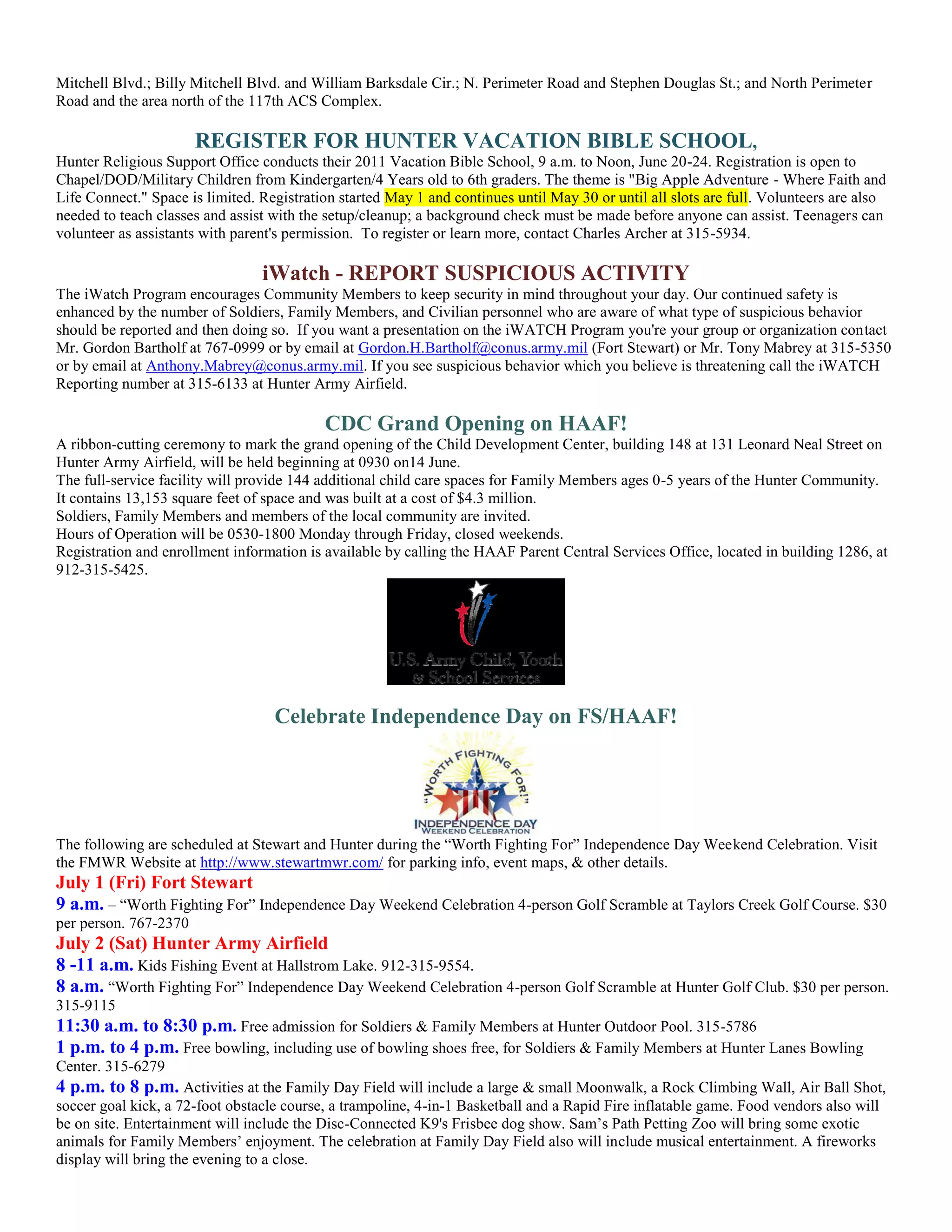 Mitchell Blvd.; Billy Mitchell Blvd. and William Barksdale Cir.; N. Perimeter Road and Stephen Douglas St.; and North Perimeter
Road and the area north of the 117th ACS Complex.

                       REGISTER FOR HUNTER VACATION BIBLE SCHOOL,
Hunter Religious Support Office conducts their 2011 Vacation Bible School, 9 a.m. to Noon, June 20-24. Registration is open to
Chapel/DOD/Military Children from Kindergarten/4 Years old to 6th graders. The theme is "Big Apple Adventure - Where Faith and
Life Connect." Space is limited. Registration started May 1 and continues until May 30 or until all slots are full. Volunteers are also
needed to teach classes and assist with the setup/cleanup; a background check must be made before anyone can assist. Teenagers can
volunteer as assistants with parent's permission. To register or learn more, contact Charles Archer at 315-5934.

                                 iWatch - REPORT SUSPICIOUS ACTIVITY
The iWatch Program encourages Community Members to keep security in mind throughout your day. Our continued safety is
enhanced by the number of Soldiers, Family Members, and Civilian personnel who are aware of what type of suspicious behavior
should be reported and then doing so. If you want a presentation on the iWATCH Program you're your group or organization contact
Mr. Gordon Bartholf at 767-0999 or by email at Gordon.H.Bartholf@conus.army.mil (Fort Stewart) or Mr. Tony Mabrey at 315-5350
or by email at Anthony.Mabrey@conus.army.mil. If you see suspicious behavior which you believe is threatening call the iWATCH
Reporting number at 315-6133 at Hunter Army Airfield.

                                           CDC Grand Opening on HAAF!
A ribbon-cutting ceremony to mark the grand opening of the Child Development Center, building 148 at 131 Leonard Neal Street on
Hunter Army Airfield, will be held beginning at 0930 on14 June.
The full-service facility will provide 144 additional child care spaces for Family Members ages 0-5 years of the Hunter Community.
It contains 13,153 square feet of space and was built at a cost of $4.3 million.
Soldiers, Family Members and members of the local community are invited.
Hours of Operation will be 0530-1800 Monday through Friday, closed weekends.
Registration and enrollment information is available by calling the HAAF Parent Central Services Office, located in building 1286, at
912-315-5425.




                                   Celebrate Independence Day on FS/HAAF!




The following are scheduled at Stewart and Hunter during the ―Worth Fighting For‖ Independence Day Weekend Celebration. Visit
the FMWR Website at http://www.stewartmwr.com/ for parking info, event maps, & other details.
July 1 (Fri) Fort Stewart
9 a.m. – ―Worth Fighting For‖ Independence Day Weekend Celebration 4-person Golf Scramble at Taylors Creek Golf Course. $30
per person. 767-2370
July 2 (Sat) Hunter Army Airfield
8 -11 a.m. Kids Fishing Event at Hallstrom Lake. 912-315-9554.
8 a.m. ―Worth Fighting For‖ Independence Day Weekend Celebration 4-person Golf Scramble at Hunter Golf Club. $30 per person.
315-9115
11:30 a.m. to 8:30 p.m. Free admission for Soldiers & Family Members at Hunter Outdoor Pool. 315-5786
1 p.m. to 4 p.m. Free bowling, including use of bowling shoes free, for Soldiers & Family Members at Hunter Lanes Bowling
Center. 315-6279
4 p.m. to 8 p.m. Activities at the Family Day Field will include a large & small Moonwalk, a Rock Climbing Wall, Air Ball Shot,
soccer goal kick, a 72-foot obstacle course, a trampoline, 4-in-1 Basketball and a Rapid Fire inflatable game. Food vendors also will
be on site. Entertainment will include the Disc-Connected K9's Frisbee dog show. Sam’s Path Petting Zoo will bring some exotic
animals for Family Members’ enjoyment. The celebration at Family Day Field also will include musical entertainment. A fireworks
display will bring the evening to a close.
 