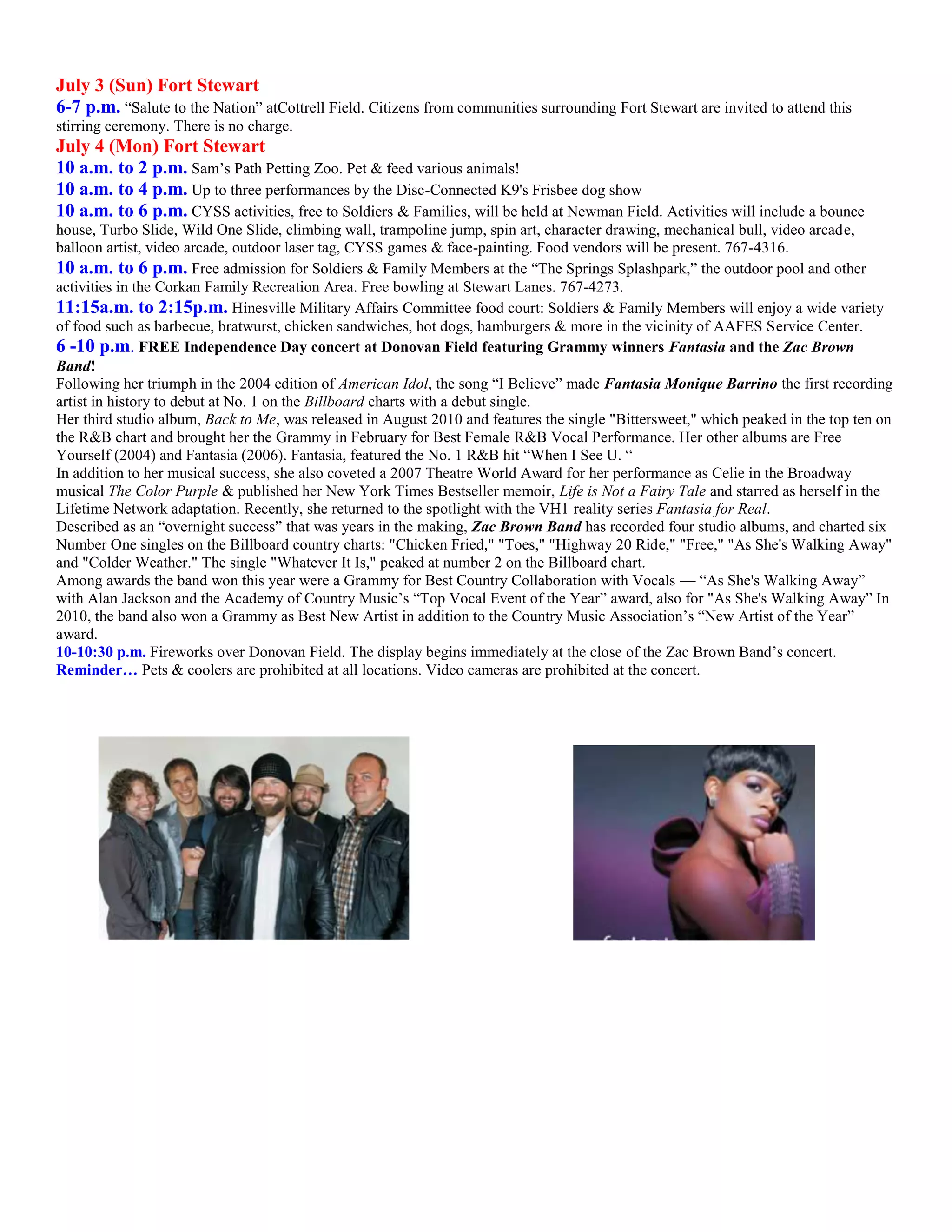 July 3 (Sun) Fort Stewart
6-7 p.m. ―Salute to the Nation‖ atCottrell Field. Citizens from communities surrounding Fort Stewart are invited to attend this
stirring ceremony. There is no charge.
July 4 (Mon) Fort Stewart
10 a.m. to 2 p.m. Sam’s Path Petting Zoo. Pet & feed various animals!
10 a.m. to 4 p.m. Up to three performances by the Disc-Connected K9's Frisbee dog show
10 a.m. to 6 p.m. CYSS activities, free to Soldiers & Families, will be held at Newman Field. Activities will include a bounce
house, Turbo Slide, Wild One Slide, climbing wall, trampoline jump, spin art, character drawing, mechanical bull, video arcade,
balloon artist, video arcade, outdoor laser tag, CYSS games & face-painting. Food vendors will be present. 767-4316.
10 a.m. to 6 p.m. Free admission for Soldiers & Family Members at the ―The Springs Splashpark,‖ the outdoor pool and other
activities in the Corkan Family Recreation Area. Free bowling at Stewart Lanes. 767-4273.
11:15a.m. to 2:15p.m. Hinesville Military Affairs Committee food court: Soldiers & Family Members will enjoy a wide variety
of food such as barbecue, bratwurst, chicken sandwiches, hot dogs, hamburgers & more in the vicinity of AAFES Service Center.
6 -10 p.m. FREE Independence Day concert at Donovan Field featuring Grammy winners Fantasia and the Zac Brown
Band!
Following her triumph in the 2004 edition of American Idol, the song ―I Believe‖ made Fantasia Monique Barrino the first recording
artist in history to debut at No. 1 on the Billboard charts with a debut single.
Her third studio album, Back to Me, was released in August 2010 and features the single "Bittersweet," which peaked in the top ten on
the R&B chart and brought her the Grammy in February for Best Female R&B Vocal Performance. Her other albums are Free
Yourself (2004) and Fantasia (2006). Fantasia, featured the No. 1 R&B hit ―When I See U. ―
In addition to her musical success, she also coveted a 2007 Theatre World Award for her performance as Celie in the Broadway
musical The Color Purple & published her New York Times Bestseller memoir, Life is Not a Fairy Tale and starred as herself in the
Lifetime Network adaptation. Recently, she returned to the spotlight with the VH1 reality series Fantasia for Real.
Described as an ―overnight success‖ that was years in the making, Zac Brown Band has recorded four studio albums, and charted six
Number One singles on the Billboard country charts: "Chicken Fried," "Toes," "Highway 20 Ride," "Free," "As She's Walking Away"
and "Colder Weather." The single "Whatever It Is," peaked at number 2 on the Billboard chart.
Among awards the band won this year were a Grammy for Best Country Collaboration with Vocals — ―As She's Walking Away‖
with Alan Jackson and the Academy of Country Music’s ―Top Vocal Event of the Year‖ award, also for "As She's Walking Away‖ In
2010, the band also won a Grammy as Best New Artist in addition to the Country Music Association’s ―New Artist of the Year‖
award.
10-10:30 p.m. Fireworks over Donovan Field. The display begins immediately at the close of the Zac Brown Band’s concert.
Reminder… Pets & coolers are prohibited at all locations. Video cameras are prohibited at the concert.
 