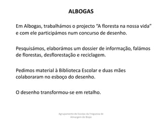 ALBOGASEm Albogas, trabalhámos o projecto “A floresta na nossa vida” e com ele participámos num concurso de desenho.	Pesquisámos, elaborámos um dossier de informação, falámos de florestas, desflorestação e reciclagem.	Pedimos material à Biblioteca Escolar e duas mães colaboraram no esboço do desenho.	O desenho transformou-se em retalho.Agrupamento de Escolas da Freguesia de Almargem do Bispo