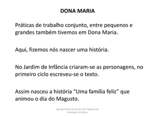 DONA MARIA	Práticas de trabalho conjunto, entre pequenos e grandes também tivemos em Dona Maria.	Aqui, fizemos nós nascer uma história. 	No Jardim de Infância criaram-se as personagens, no primeiro ciclo escreveu-se o texto.	Assim nasceu a história “Uma família feliz” que animou o dia do Magusto.Agrupamento de Escolas da Freguesia de Almargem do Bispo