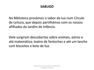 SABUGO	Na Biblioteca provámos o sabor da lua num Círculo de Leitura, que depois partilhámos com os nossos afilhados do Jardim de Infância. 	Dele surgiram descobertas sobre animais, astros e até matemática; teatro de fantoches e até um lanche com biscoitos e bolo de lua.Agrupamento de Escolas da Freguesia de Almargem do Bispo