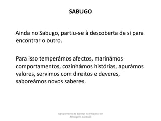 SABUGO    Ainda no Sabugo, partiu-se à descoberta de si para encontrar o outro. 	Para isso temperámos afectos, marinámos comportamentos, cozinhámos histórias, apurámos valores, servimos com direitos e deveres, saboreámos novos saberes.Agrupamento de Escolas da Freguesia de Almargem do Bispo