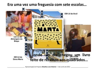 Era uma vez uma freguesia com sete escolas…EB1/JI de AruilEB1/JI de AlbogasEB1/JI de Negrais     EB1/JI de Almargem do BispoEB1/JI de Sabugo e Vale de LobosJI de Dona Maria…onde um dia chegou um livro feito de retalhos aos quadrados…EB1/JI de CamarõesEB1/JI de Dona Maria______________________  Apresentação do Projecto Retalhos com História – 3 de Junho de 2011  ______________________