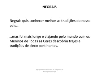 NEGRAISNegrais quis conhecer melhor as tradições do nosso país…    …mas foi mais longe e viajando pelo mundo com os Meninos de Todas as Cores descobriu trajes e tradições de cinco continentes.Agrupamento de Escolas da Freguesia de Almargem do Bispo