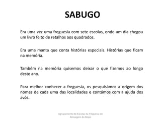 SABUGO	Era uma vez uma freguesia com sete escolas, onde um dia chegou um livro feito de retalhos aos quadrados. 	Era uma manta que conta histórias especiais. Histórias que ficam na memória.	Também na memória quisemos deixar o que fizemos ao longo deste ano.	Para melhor conhecer a freguesia, os pesquisámos a origem dos nomes de cada uma das localidades e contámos com a ajuda dos avós.Agrupamento de Escolas da Freguesia de Almargem do Bispo