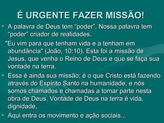 É URGENTE FAZER MISSÃO!   A palavra de Deus tem “poder”. Nossa palavra tem “poder” criador de realidades. "Eu vim para que tenham vida e a tenham em abundância" (João, 10:10). Esta foi a missão de Jesus, que venha o Reino de Deus e que se faça sua vontade na terra.  Essa é ainda sua missão; é o que Cristo está fazendo através do Espírito Santo na humanidade, e nós somos chamados e chamadas a tomar parte nesta obra de Deus. Vontade de Deus na terra é vida, dignidade, Aqui entra os movimento e ação sociais...  
