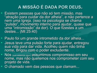 A MISSÃO É DADA POR DEUS . Existem pessoas que não só tem missão, mas “atração para cuidar da dor alheia”, e não pertence a nem uma Igreja. (isso na psicologia se chama “pulsão”, movimento interno para ajudar, quase que uma “intromissão” da dor). O que fizestes a um destes... (Mt 25:40)  Paulo foi um grande intrometido da dor alheia...  Jesus teve uma pulsão forte para ajudar, entregou sua vida para dar vida. Acolheu quem não tinha nome, Brigou com o poder excludente. Nós  (que estamos aqui)  assumimos compromisso em seu nome, mas não queremos nos comprometer com seu projeto de vida. O chamado vem das pessoas que clamam... 
