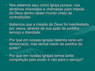 Nós estamos aqui como Igreja porque, nos sentimos chamados e chamadas para missão de Deus dentro deste mundo cheio de contradições. Sabemos que a missão de Deus foi manifestada por Jesus, através de sua ação de partilha, serviço e liberdade. Por que em nossas Igrejas falamos tanto em democracia, mas temos medo da partilha de poder?  Por que em nossas Igrejas temos tanta  competição pelo poder e não para o serviço? 