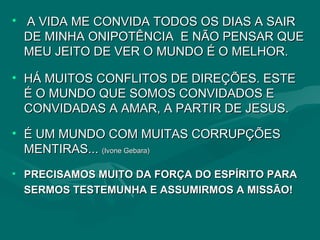 A VIDA ME CONVIDA TODOS OS DIAS A SAIR DE MINHA ONIPOTÊNCIA  E NÃO PENSAR QUE MEU JEITO DE VER O MUNDO É O MELHOR.  HÁ MUITOS CONFLITOS DE DIREÇÕES. ESTE É O MUNDO QUE SOMOS CONVIDADOS E CONVIDADAS A AMAR, A PARTIR DE JESUS.  É UM MUNDO COM MUITAS CORRUPÇÕES  MENTIRAS...  (Ivone Gebara) PRECISAMOS MUITO DA FORÇA DO ESPÍRITO PARA SERMOS TESTEMUNHA E ASSUMIRMOS A MISSÃO! 